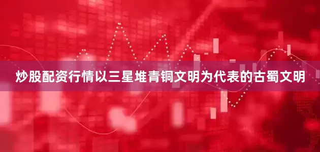炒股配资行情以三星堆青铜文明为代表的古蜀文明