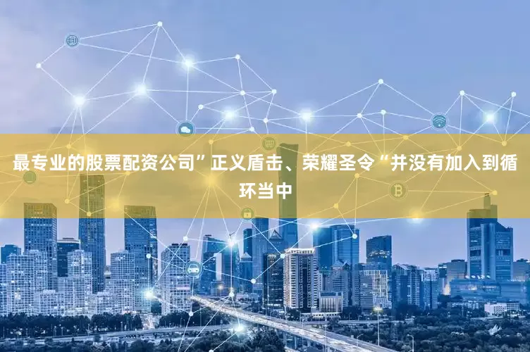 最专业的股票配资公司”正义盾击、荣耀圣令“并没有加入到循环当中