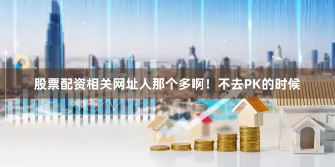 股票配资相关网址人那个多啊！不去PK的时候