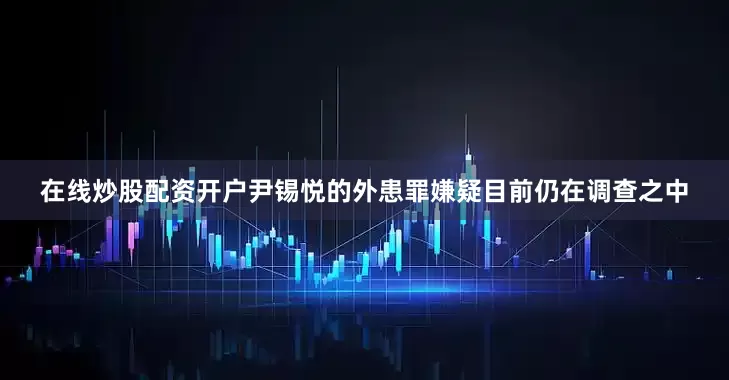 在线炒股配资开户尹锡悦的外患罪嫌疑目前仍在调查之中