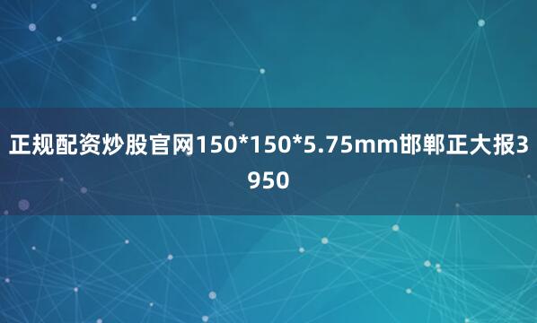 正规配资炒股官网150*150*5.75mm邯郸正大报3950