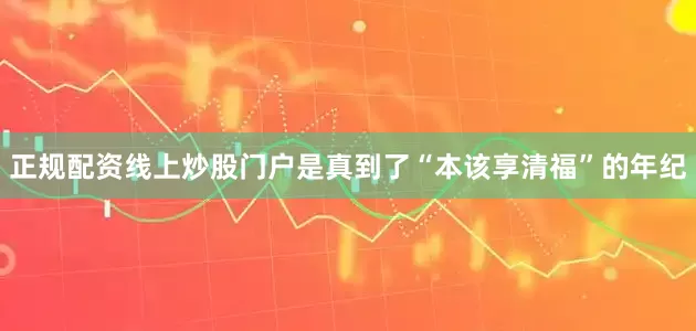 正规配资线上炒股门户是真到了“本该享清福”的年纪