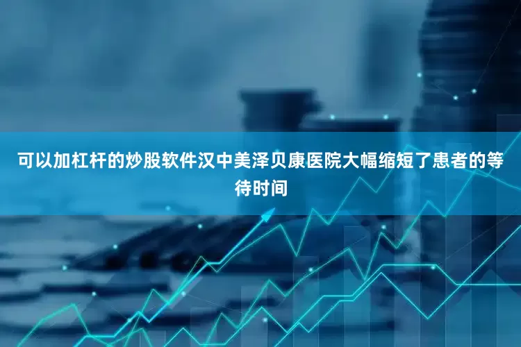 可以加杠杆的炒股软件汉中美泽贝康医院大幅缩短了患者的等待时间