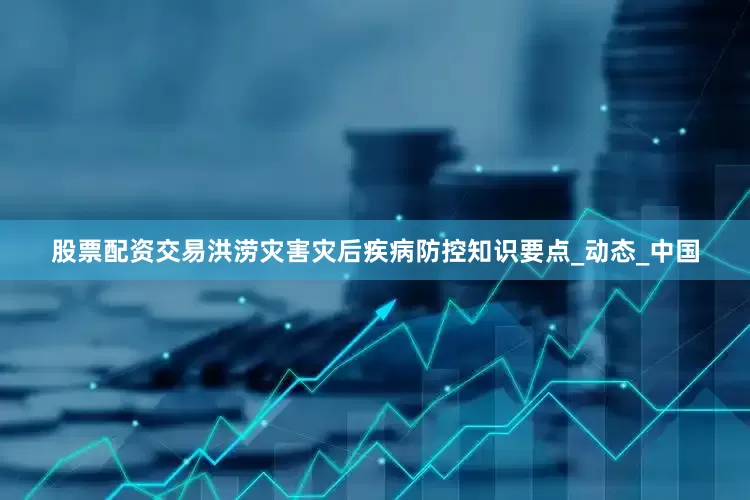 股票配资交易洪涝灾害灾后疾病防控知识要点_动态_中国