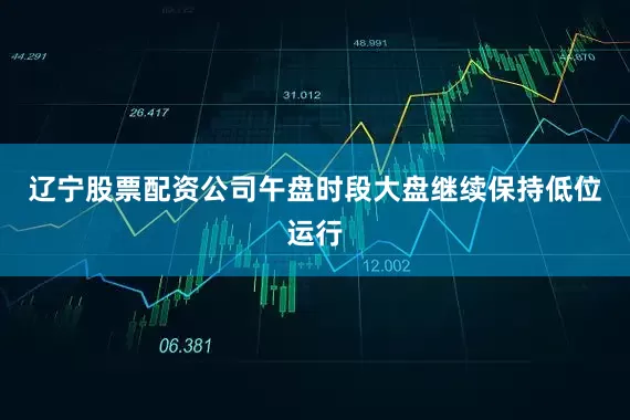 辽宁股票配资公司午盘时段大盘继续保持低位运行