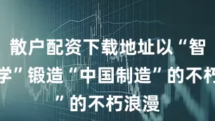 散户配资下载地址以“智性美学”锻造“中国制造”的不朽浪漫