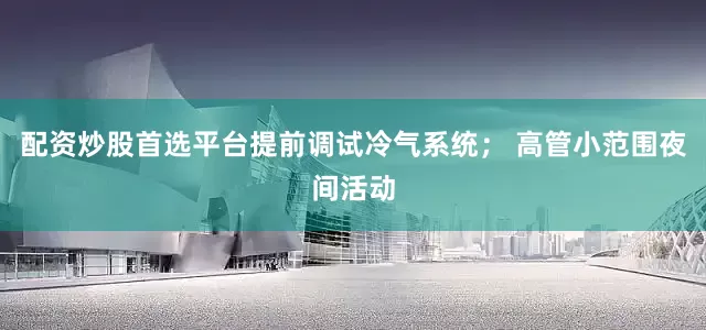 配资炒股首选平台提前调试冷气系统； 高管小范围夜间活动