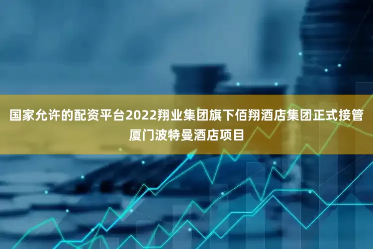 国家允许的配资平台2022翔业集团旗下佰翔酒店集团正式接管厦门波特曼酒店项目