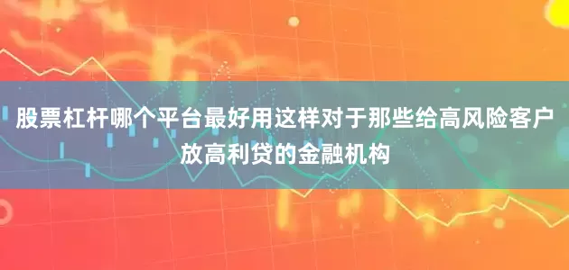股票杠杆哪个平台最好用这样对于那些给高风险客户放高利贷的金融机构