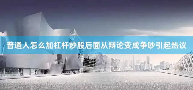 普通人怎么加杠杆炒股后面从辩论变成争吵引起热议